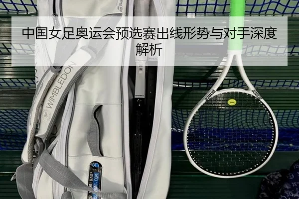 中国女足奥运会预选赛出线形势与对手深度解析